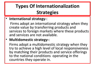 Types Of Internationalization
               Strategies
• International strategy-:
   Firms adopt an international strategy when they
  create value by transferring products and
  services to foreign markets where these products
  and services are not available.
• Multidomestic strategy-:
  Firms adopt a multidomestic strategy when they
  try to achieve a high level of local responsiveness
  by matching their products and service offerings
  to the national conditions operating in the
  countries they operate in.
 