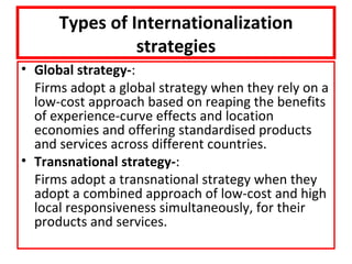 Types of Internationalization
                strategies
• Global strategy-:
  Firms adopt a global strategy when they rely on a
  low-cost approach based on reaping the benefits
  of experience-curve effects and location
  economies and offering standardised products
  and services across different countries.
• Transnational strategy-:
  Firms adopt a transnational strategy when they
  adopt a combined approach of low-cost and high
  local responsiveness simultaneously, for their
  products and services.
 