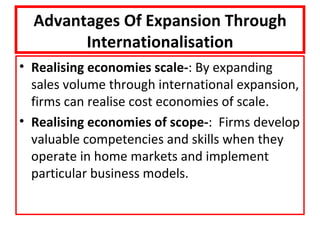 Advantages Of Expansion Through
        Internationalisation
• Realising economies scale-: By expanding
  sales volume through international expansion,
  firms can realise cost economies of scale.
• Realising economies of scope-: Firms develop
  valuable competencies and skills when they
  operate in home markets and implement
  particular business models.
 