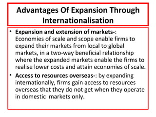Advantages Of Expansion Through
        Internationalisation
• Expansion and extension of markets-:
  Economies of scale and scope enable firms to
  expand their markets from local to global
  markets, in a two-way beneficial relationship
  where the expanded markets enable the firms to
  realise lower costs and attain economies of scale.
• Access to resources overseas-: by expanding
  internationally, firms gain access to resources
  overseas that they do not get when they operate
  in domestic markets only.
 
