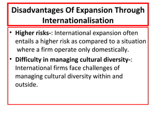 Disadvantages Of Expansion Through
        Internationalisation
• Higher risks-: International expansion often
  entails a higher risk as compared to a situation
   where a firm operate only domestically.
• Difficulty in managing cultural diversity-:
  International firms face challenges of
  managing cultural diversity within and
  outside.
 