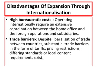 Disadvantages Of Expansion Through
        Internationalisation
• High bureaucratic costs-: Operating
  internationally require an extensive
  coordination between the home office and
  the foreign operations and subsidiaries.
• Trade barriers-: Despite liberalisation of trade
  between countries, substantial trade barriers
  in the form of tariffs, pricing restrictions,
  differing standards or local content
  requirements exist.
 