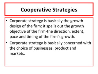 Cooperative Strategies
• Corporate strategy is basically the growth
  design of the firm: it spells out the growth
  objective of the firm-the direction, extent,
  pace and timing of the firm’s growth.
• Corporate strategy is basically concerned with
  the choice of businesses, product and
  markets.
 