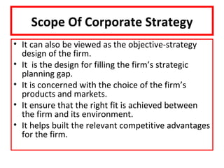 Scope Of Corporate Strategy
• It can also be viewed as the objective-strategy
  design of the firm.
• It is the design for filling the firm’s strategic
  planning gap.
• It is concerned with the choice of the firm’s
  products and markets.
• It ensure that the right fit is achieved between
  the firm and its environment.
• It helps built the relevant competitive advantages
  for the firm.
 
