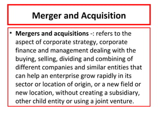 Merger and Acquisition
• Mergers and acquisitions -: refers to the
  aspect of corporate strategy, corporate
  finance and management dealing with the
  buying, selling, dividing and combining of
  different companies and similar entities that
  can help an enterprise grow rapidly in its
  sector or location of origin, or a new field or
  new location, without creating a subsidiary,
  other child entity or using a joint venture.
 