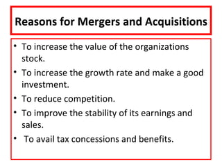 Reasons for Mergers and Acquisitions
• To increase the value of the organizations
  stock.
• To increase the growth rate and make a good
  investment.
• To reduce competition.
• To improve the stability of its earnings and
  sales.
• To avail tax concessions and benefits.
 