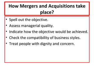 How Mergers and Acquisitions take
                place?
•   Spell out the objective.
•   Assess managerial quality.
•   Indicate how the objective would be achieved.
•   Check the compatibility of business styles.
•   Treat people with dignity and concern.
 