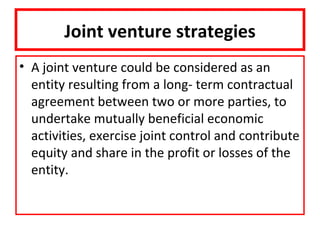 Joint venture strategies
• A joint venture could be considered as an
  entity resulting from a long- term contractual
  agreement between two or more parties, to
  undertake mutually beneficial economic
  activities, exercise joint control and contribute
  equity and share in the profit or losses of the
  entity.
 
