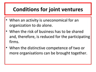 Conditions for joint ventures
• When an activity is uneconomical for an
  organization to do alone.
• When the risk of business has to be shared
  and, therefore, is reduced for the participating
  firms.
• When the distinctive competence of two or
  more organisations can be brought together.
 