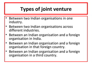Types of joint venture
• Between two Indian organisations in one
  industry.
• Between two Indian organisations across
  different industries.
• Between an Indian organisation and a foreign
  organisation in India.
• Between an Indian organisation and a foreign
  organisation in that foreign country.
• Between an Indian organisation and a foreign
  organisation in a third country.
 