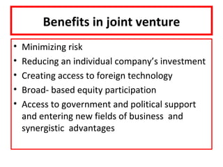 Benefits in joint venture
•   Minimizing risk
•   Reducing an individual company’s investment
•   Creating access to foreign technology
•   Broad- based equity participation
•   Access to government and political support
    and entering new fields of business and
    synergistic advantages
 