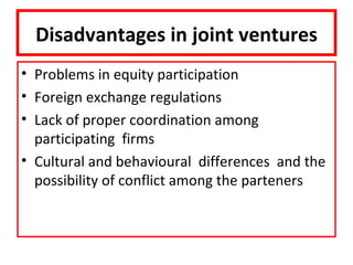 Disadvantages in joint ventures
• Problems in equity participation
• Foreign exchange regulations
• Lack of proper coordination among
  participating firms
• Cultural and behavioural differences and the
  possibility of conflict among the parteners
 