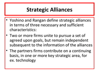 Strategic Alliances
• Yoshino and Rangan define strategic alliances
  in terms of three necessary and sufficient
  characteristics:
• Two or more firms unite to pursue a set of
  agreed upon goals, but remain independent
  subsequent to the information of the alliances
• The partners firms contribute on a continuing
  basis, in one or more key strategic area, for
  ex. technology
 