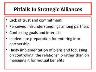 Pitfalls In Strategic Alliances
• Lack of trust and commitment
• Perceived misunderstandings among partners
• Conflicting goals and interests
• Inadequate preparation for entering into
  partnership
• Hasty implementation of plans and focussing
  on controlling the relationship rather than on
  managing it for mutual benefits
 