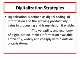 Digitalization Strategies
• Digitalisation is defined as digital coding of
  information and the growing productivity
  gains in processing and transmission it enable.
                     The versatility and economy
  of digitalisation makes information available
  efficiently, widely and cheaply within outside
  organisations.
 