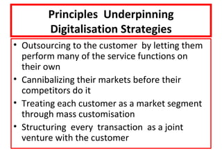 Principles Underpinning
        Digitalisation Strategies
• Outsourcing to the customer by letting them
  perform many of the service functions on
  their own
• Cannibalizing their markets before their
  competitors do it
• Treating each customer as a market segment
  through mass customisation
• Structuring every transaction as a joint
  venture with the customer
 
