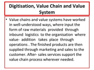 Digitisation, Value Chain and Value
                System
• Value chains and value systems have worked
  in well-understood ways, where input the
  form of raw materials provided through
  inbound logistics to the organisation where
  value- addition takes place through
  operations . The finished products are then
  supplied through marketing and sales to the
  customer. After- sales services support the
  value chain process wherever needed.
 
