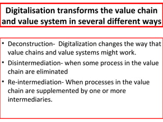 Digitalisation transforms the value chain
and value system in several different ways

• Deconstruction- Digitalization changes the way that
  value chains and value systems might work.
• Disintermediation- when some process in the value
  chain are eliminated
• Re-intermediation- When processes in the value
  chain are supplemented by one or more
  intermediaries.
 
