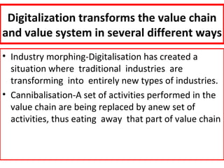 Digitalization transforms the value chain
and value system in several different ways
• Industry morphing-Digitalisation has created a
  situation where traditional industries are
  transforming into entirely new types of industries.
• Cannibalisation-A set of activities performed in the
  value chain are being replaced by anew set of
  activities, thus eating away that part of value chain
 