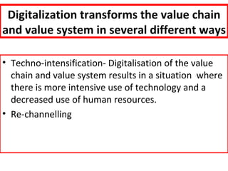 Digitalization transforms the value chain
and value system in several different ways

• Techno-intensification- Digitalisation of the value
  chain and value system results in a situation where
  there is more intensive use of technology and a
  decreased use of human resources.
• Re-channelling
 