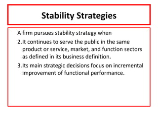 Stability Strategies
A firm pursues stability strategy when
2.It continues to serve the public in the same
  product or service, market, and function sectors
  as defined in its business definition.
3.Its main strategic decisions focus on incremental
  improvement of functional performance.
 