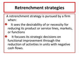 Retrenchment strategies
A retrenchment strategy is pursued by a firm
 when:
   It sees the desirability of or necessity for
 reducing its product or service lines, markets,
 or functions
    It focuses its strategic decisions on
 functional improvement through the
 reduction of activities in units with negative
 cash flows.
 