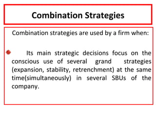 Combination Strategies
Combination strategies are used by a firm when:

     Its main strategic decisions focus on the
conscious use of several grand          strategies
(expansion, stability, retrenchment) at the same
time(simultaneously) in several SBUs of the
company.
 