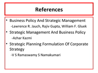 References
• Business Policy And Strategic Management
  -Lawrence R. Jauch, Rajiv Gupta, William F. Gluek
• Strategic Management And Business Policy
   -Azhar Kazmi
• Strategic Planning Formulation Of Corporate
  Strategy
  -V S Ramaswamy S Namakumari
 