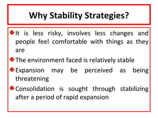 Why Stability Strategies?
It is less risky, involves less changes and
people feel comfortable with things as they
are
The environment faced is relatively stable
Expansion may be perceived as being
threatening
Consolidation is sought through stabilizing
after a period of rapid expansion
 