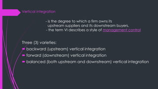 Vertical integration
- is the degree to which a firm owns its
upstream suppliers and its downstream buyers.
- the term VI describes a style of management control
Three (3) varieties:
 backward (upstream) vertical integration
 forward (downstream) vertical integration
 balanced (both upstream and downstream) vertical integration
 