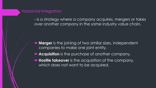 Horizontal integration
- is a strategy where a company acquires, mergers or takes
over another company in the same industry value chain.
 Merger is the joining of two similar sizes, independent
companies to make one joint entity.
 Acquisition is the purchase of another company.
 Hostile takeover is the acquisition of the company,
which does not want to be acquired.
 