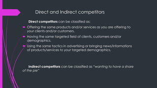 Direct and Indirect competitors
Direct competitors can be classified as:
 Offering the same products and/or services as you are offering to
your clients and/or customers.
 Having the same targeted field of clients, customers and/or
demographics.
 Using the same tactics in advertising or bringing news/informations
of products/services to your targeted demographics.
Indirect competitors can be classified as “wanting to have a share
of the pie”
 