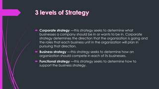  Corporate strategy —this strategy seeks to determine what
businesses a company should be in or wants to be in. Corporate
strategy determines the direction that the organization is going and
the roles that each business unit in the organization will plan in
pursuing that direction.
 Business strategy —this strategy seeks to determine how an
organization should compete in each of its businesses.
 Functional strategy —this strategy seeks to determine how to
support the business strategy.
 