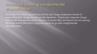 In an effort to extend growth beyond its turf, large companies dream of
expanding their image beyond profit objectives . Fame and corporate image
beyond the boundaries of the industry or sector they are known for are among
the motivations that drive corporate giants to go into conglomerate
diversification.
 
