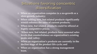  When an organization competes in a no-growth or a
slow-growth industry;
 When adding new, but related products significantly
would enhance the sales of current products;
 When new, but related, products could be offered at
highly competitive prices;
 When new, but related, products have seasonal sales
levels that counterbalance an organization’s existing
peaks and valley;
 When an organization’s products are currently in the
decline stage of the product life cycle; and
 When an organization has a strong management
team.
 