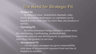  Product Fit
Is achieved when distribution channels, sales
forces, promotion techniques, or customers can be
handled at the same time for more than one product or
service.
 Operating Fit
Involves economies being realized in certain areas
like purchasing, warehousing, production and
operations, research and development, or personnel from
more than one product or services.
 Management Fit
Occurs when managers are given responsibility
over areas of accumulated exposure from one line of
business to another.
 