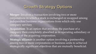  Merger- Involves a transaction involving two or more
corporations in which a stock is exchanged or swapped among
independent business organizations from which only one
company services
 Acquisition- Is an option that involves the purchase of a
company then completely absorbed as in operating subsidiary or
division of the acquiring corporation.
 Strategic alliance- is another option involving a partnership
among two or more corporations or business units to achieved
strategically significant objectives that are mutually beneficial.
 