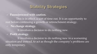  Pause/proceed with caution.
This is in effect, a sort of time out. It is an opportunity to
rest before continuing a growth or retrenchment strategy.
 No change strategy.
It involves a decision to do nothing new.
 Profit strategy.
It involves a decision to do nothing new in a worsening
situation and instead, to act as though the company’s problems are
only temporary.
 