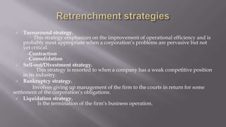  Turnaround strategy.
This strategy emphasizes on the improvement of operational efficiency and is
probably most appropriate when a corporation’s problems are pervasive but not
yet critical.
-Contraction
-Consolidation
 Sell-out/Divestment strategy.
This strategy is resorted to when a company has a weak competitive position
in its industry.
 Bankruptcy strategy.
Involves giving up management of the firm to the courts in return for some
settlement of the corporation’s obligations.
 Liquidation strategy.
Is the termination of the firm’s business operation.
 