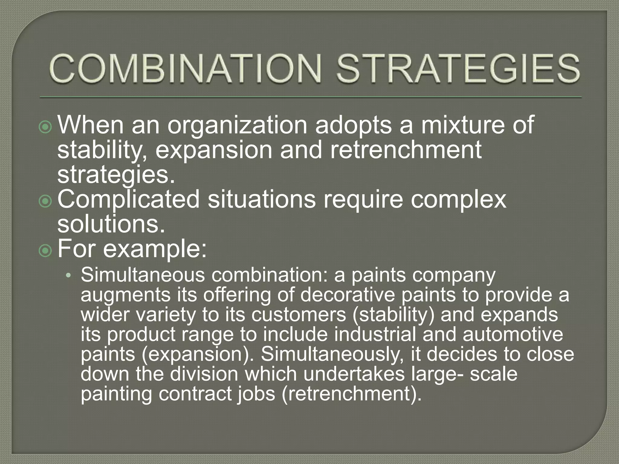  When an organization adopts a mixture of
stability, expansion and retrenchment
strategies.
 Complicated situations require complex
solutions.
 For example:
• Simultaneous combination: a paints company
augments its offering of decorative paints to provide a
wider variety to its customers (stability) and expands
its product range to include industrial and automotive
paints (expansion). Simultaneously, it decides to close
down the division which undertakes large- scale
painting contract jobs (retrenchment).
 