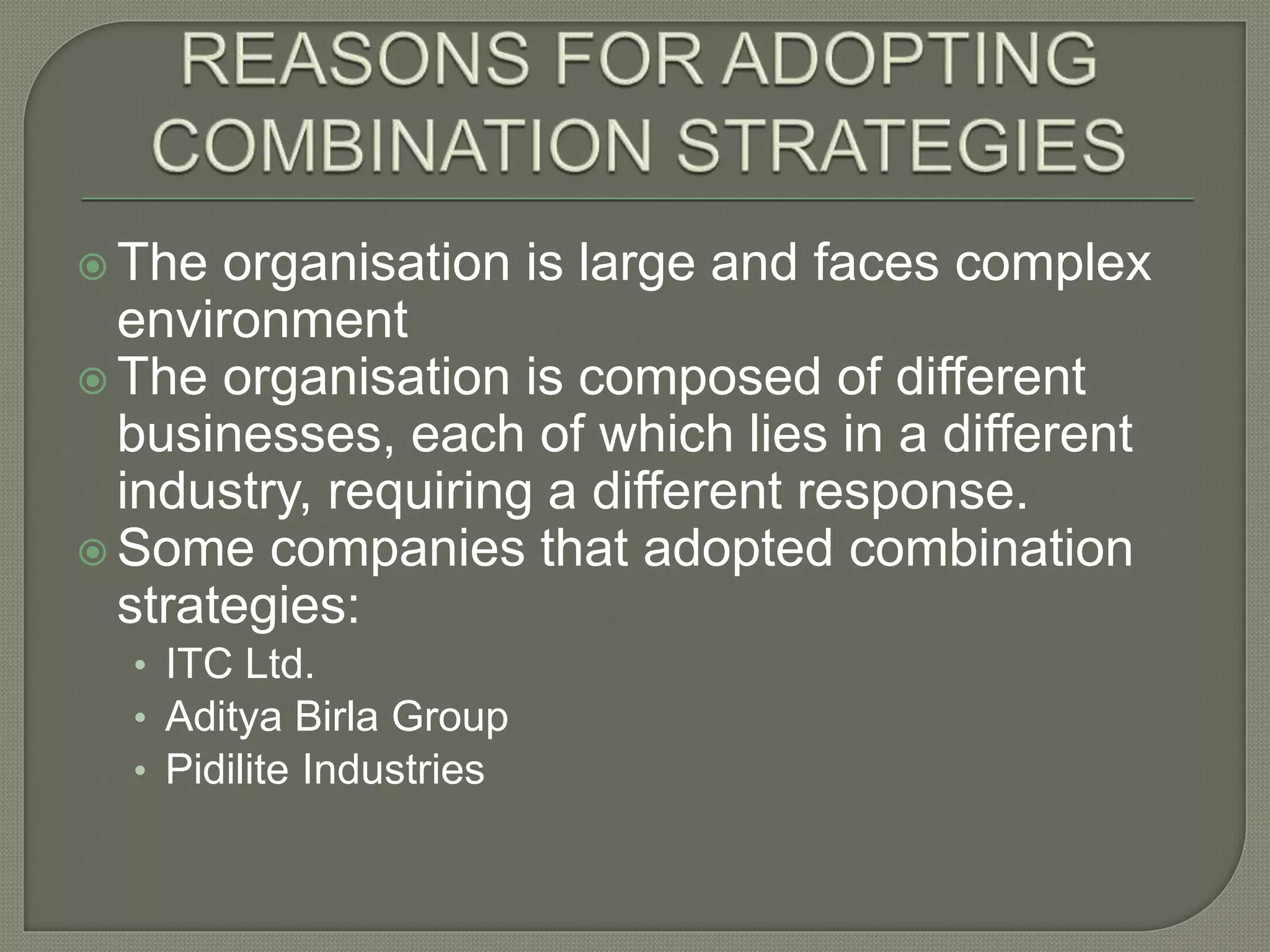  The organisation is large and faces complex
environment
 The organisation is composed of different
businesses, each of which lies in a different
industry, requiring a different response.
 Some companies that adopted combination
strategies:
• ITC Ltd.
• Aditya Birla Group
• Pidilite Industries
 