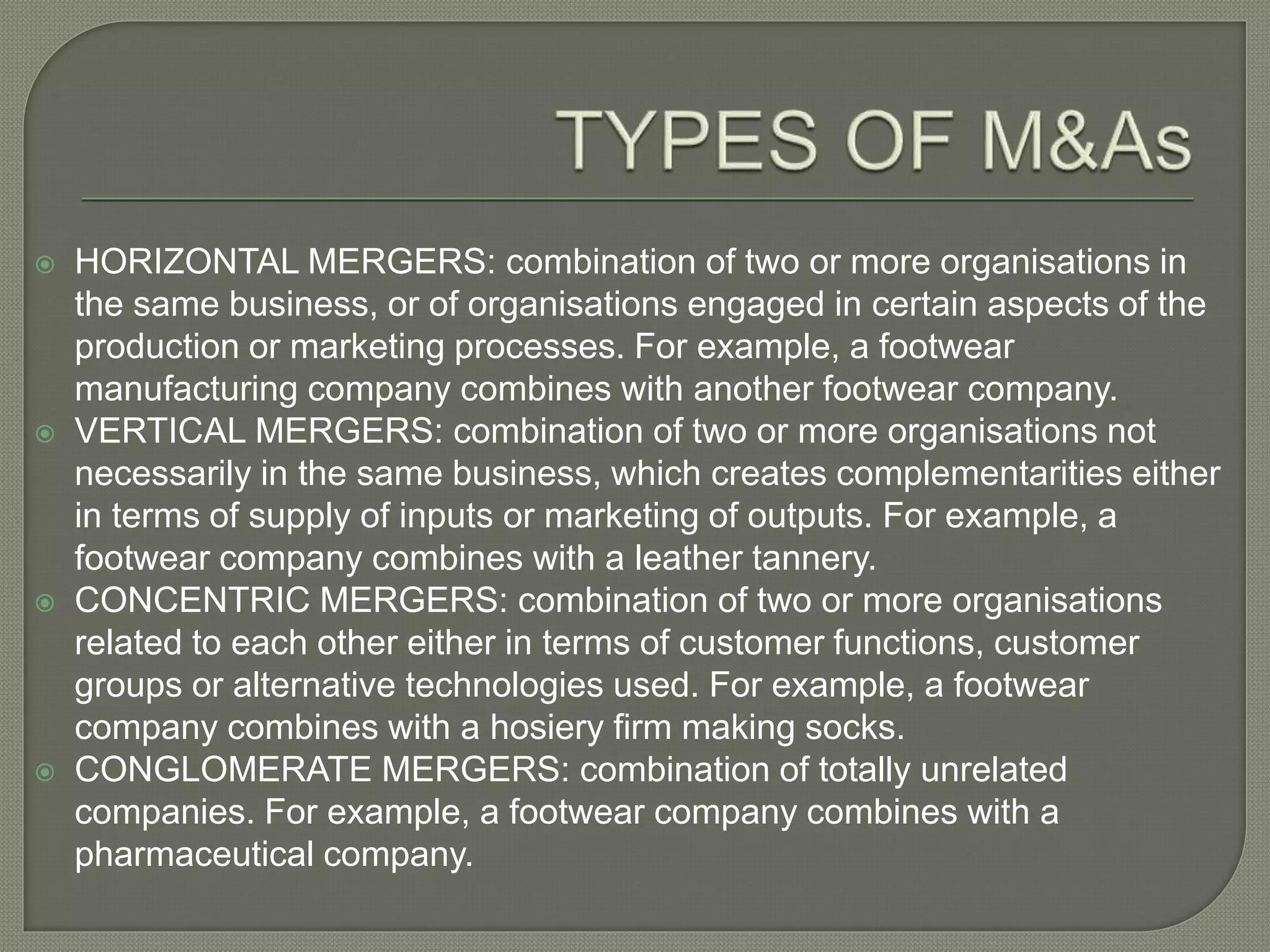  HORIZONTAL MERGERS: combination of two or more organisations in
the same business, or of organisations engaged in certain aspects of the
production or marketing processes. For example, a footwear
manufacturing company combines with another footwear company.
 VERTICAL MERGERS: combination of two or more organisations not
necessarily in the same business, which creates complementarities either
in terms of supply of inputs or marketing of outputs. For example, a
footwear company combines with a leather tannery.
 CONCENTRIC MERGERS: combination of two or more organisations
related to each other either in terms of customer functions, customer
groups or alternative technologies used. For example, a footwear
company combines with a hosiery firm making socks.
 CONGLOMERATE MERGERS: combination of totally unrelated
companies. For example, a footwear company combines with a
pharmaceutical company.
 