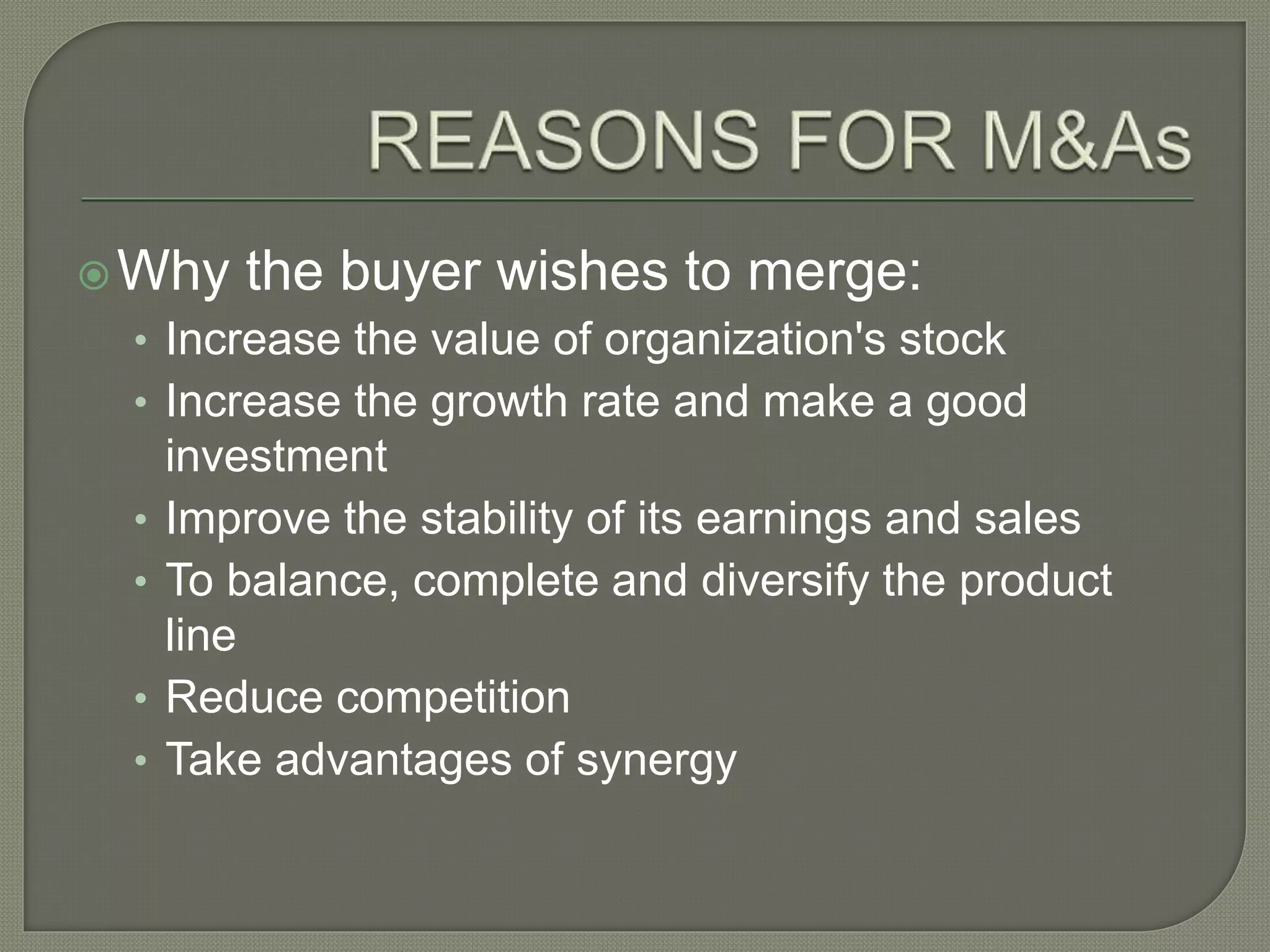 Why the buyer wishes to merge:
• Increase the value of organization's stock
• Increase the growth rate and make a good
investment
• Improve the stability of its earnings and sales
• To balance, complete and diversify the product
line
• Reduce competition
• Take advantages of synergy
 