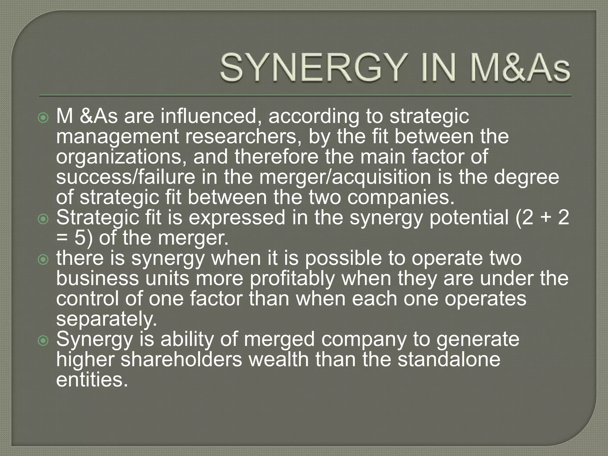  M &As are influenced, according to strategic
management researchers, by the fit between the
organizations, and therefore the main factor of
success/failure in the merger/acquisition is the degree
of strategic fit between the two companies.
 Strategic fit is expressed in the synergy potential (2 + 2
= 5) of the merger.
 there is synergy when it is possible to operate two
business units more profitably when they are under the
control of one factor than when each one operates
separately.
 Synergy is ability of merged company to generate
higher shareholders wealth than the standalone
entities.
 