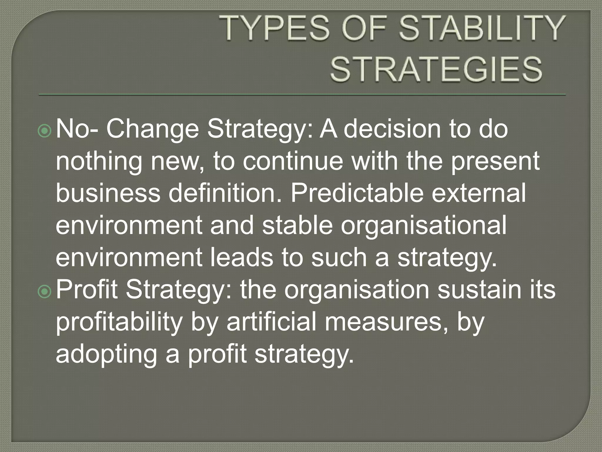 No- Change Strategy: A decision to do
nothing new, to continue with the present
business definition. Predictable external
environment and stable organisational
environment leads to such a strategy.
Profit Strategy: the organisation sustain its
profitability by artificial measures, by
adopting a profit strategy.
 