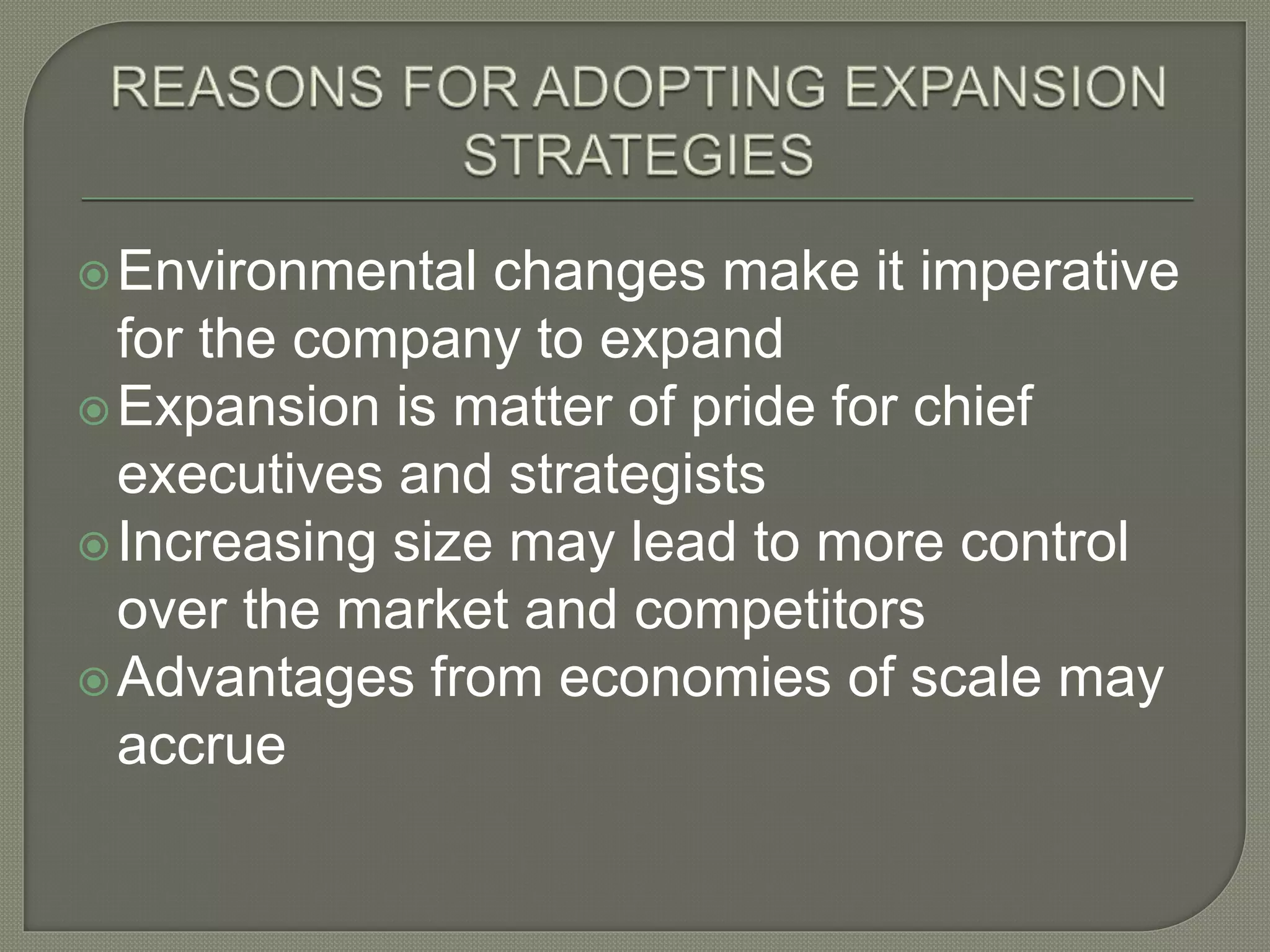 Environmental changes make it imperative
for the company to expand
Expansion is matter of pride for chief
executives and strategists
Increasing size may lead to more control
over the market and competitors
Advantages from economies of scale may
accrue
 