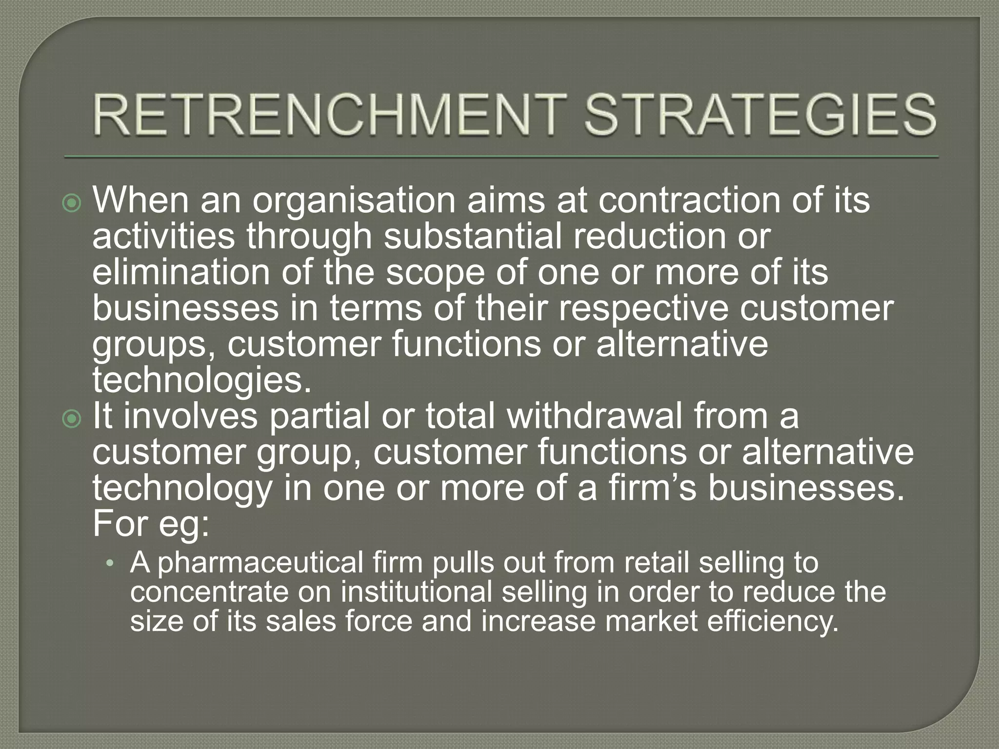  When an organisation aims at contraction of its
activities through substantial reduction or
elimination of the scope of one or more of its
businesses in terms of their respective customer
groups, customer functions or alternative
technologies.
 It involves partial or total withdrawal from a
customer group, customer functions or alternative
technology in one or more of a firm’s businesses.
For eg:
• A pharmaceutical firm pulls out from retail selling to
concentrate on institutional selling in order to reduce the
size of its sales force and increase market efficiency.
 