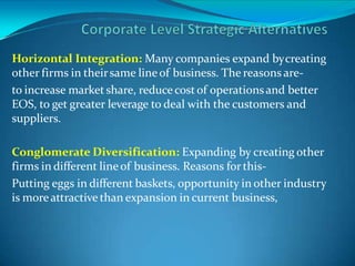 Horizontal Integration: Many companies expand bycreating
other firms in theirsame lineof business. The reasons are-
to increase market share, reduce cost of operationsand better
EOS, to get greater leverage to deal with the customers and
suppliers.
Conglomerate Diversification: Expanding by creating other
firms in different lineof business. Reasons forthis-
Putting eggs in different baskets, opportunity in other industry
is moreattractive than expansion in current business,
 