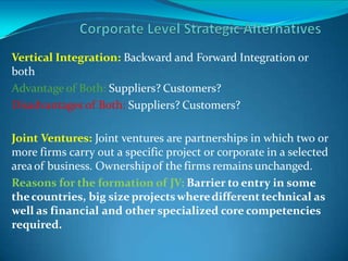 Vertical Integration: Backward and Forward Integration or
both
Advantage of Both: Suppliers? Customers?
Disadvantages of Both: Suppliers? Customers?
Joint Ventures: Joint ventures are partnerships in which two or
more firms carry out a specific project or corporate in a selected
areaof business. Ownershipof the firms remains unchanged.
Reasons for the formation of JV: Barrier to entry in some
thecountries, big size projectswheredifferent technical as
well as financial and other specialized core competencies
required.
 