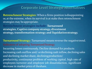 Retrenchment Strategies: When a firms position isdisappointing
or, at the extreme, when its survival is at stake then retrenchment
strategies may beappropriate.
Retrenchment strategies include: Turnaround
strategies, Captive company strategy,divestment
strategy, transformation strategy and liquidationstrategy.
Turnaround Strategy: Turnaround means reverse the negativetrend.
Indicators of adopting TurnaroundStrategy
Incurring losses continuously, Decline demand for products
Increasing cash outflow and/ ordeclining cash inflow, declining sales
and declining market share, decliningproduction/
productivity, continuous problem of working capital, high rate of
employees turnover and employee job dissatisfaction, significant
decrease in market price of theshare.
 